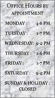 Text Box: OFFICE HOURS BY APPOINTMENTMONDAY :	1-6 PMTUESDAY :	1-7 PMWEDNESDAY:	9-2 PMTHURSDAY :	1-6 PMFRIDAY :	1-7 PMSATURDAY :	9-2 PMSUNDAY & HOLIDAY :  CLOSED